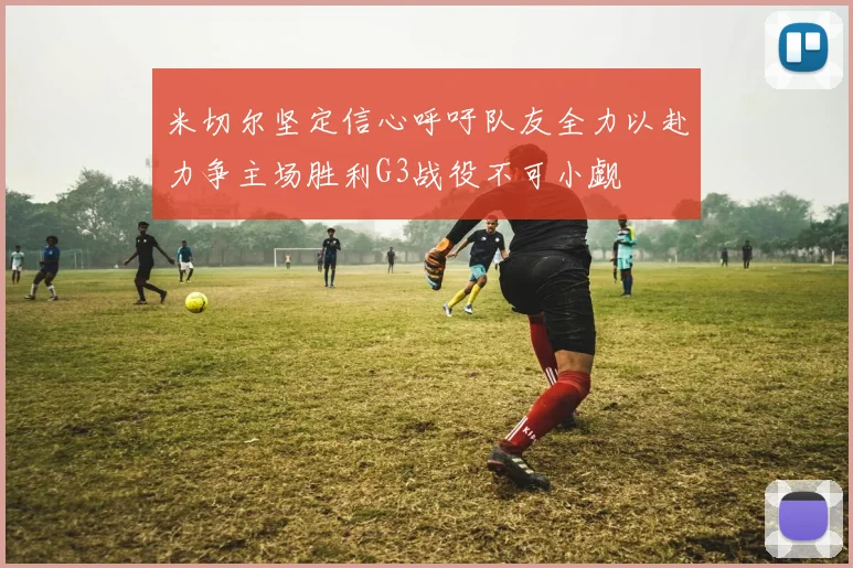 米切尔坚定信心呼吁队友全力以赴力争主场胜利G3战役不可小觑