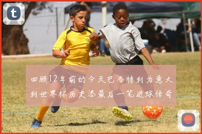 回顾12年前的今天巴洛特利为意大利世界杯历史添最后一笔进球传奇