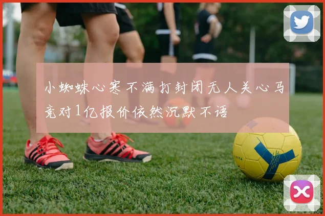 小蜘蛛心寒不满打封闭无人关心马竞对1亿报价依然沉默不语
