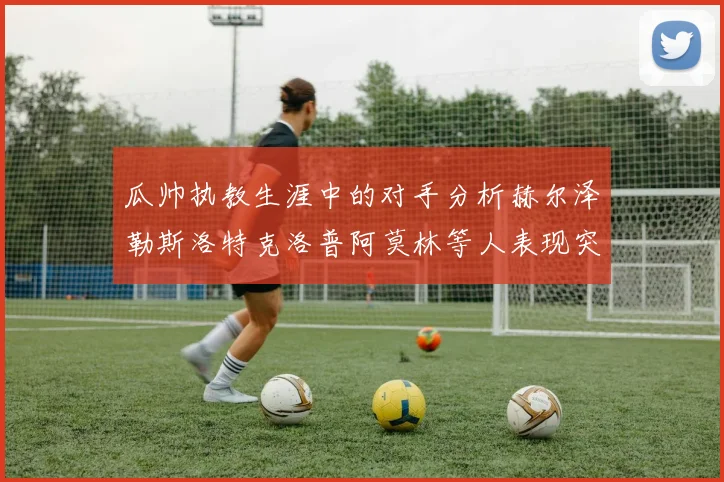 瓜帅执教生涯中的对手分析赫尔泽勒斯洛特克洛普阿莫林等人表现突出