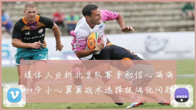 媒体人分析北京队赛季初信心满满如今小心翼翼战术选择极端化问题探讨