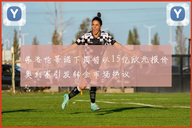 弗洛伦蒂诺下周将以15亿欧元报价奥利塞引发转会市场热议