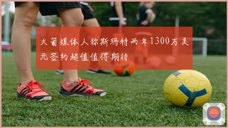 火箭媒体人称斯玛特两年1300万美元签约超值值得期待