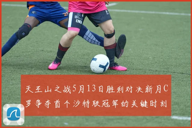 天王山之战5月13日胜利对决新月C罗争夺首个沙特联冠军的关键时刻