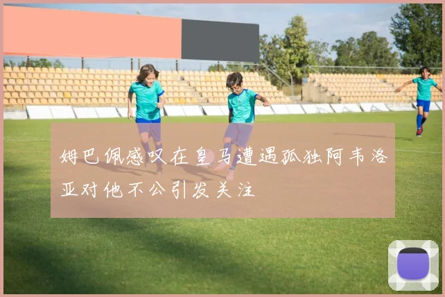 姆巴佩感叹在皇马遭遇孤独阿韦洛亚对他不公引发关注