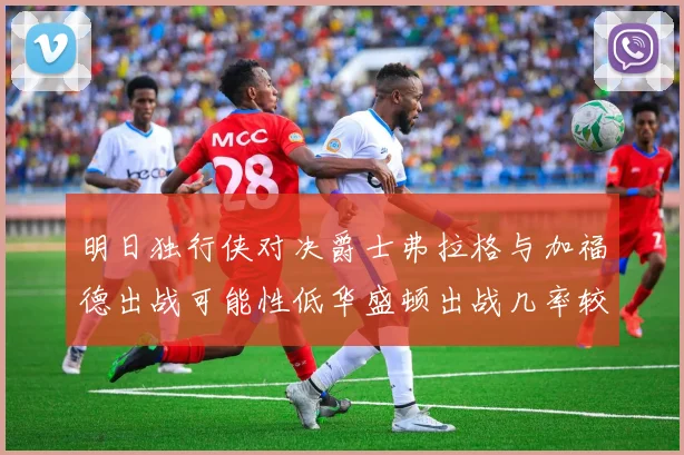 明日独行侠对决爵士弗拉格与加福德出战可能性低华盛顿出战几率较高