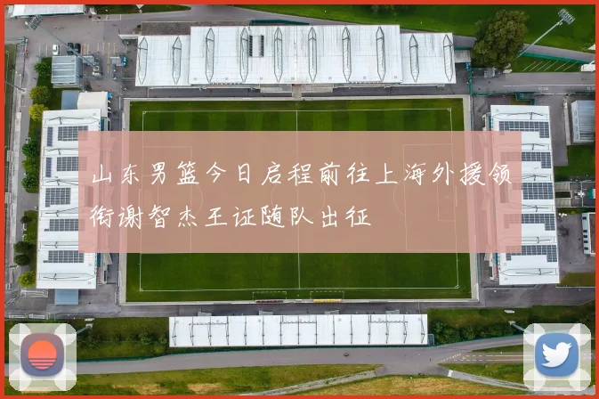 山东男篮今日启程前往上海外援领衔谢智杰王证随队出征
