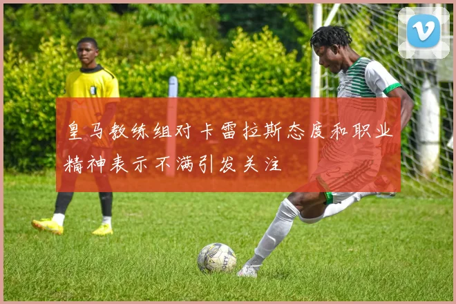 皇马教练组对卡雷拉斯态度和职业精神表示不满引发关注