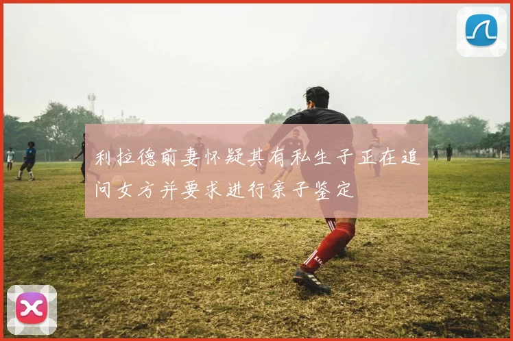 利拉德前妻怀疑其有私生子正在追问女方并要求进行亲子鉴定