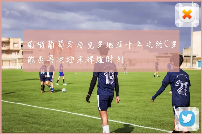 前哨葡萄牙与克罗地亚十年之约C罗能否再次迎来辉煌时刻