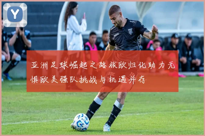 亚洲足球崛起之路旅欧归化助力无惧欧美强队挑战与机遇并存