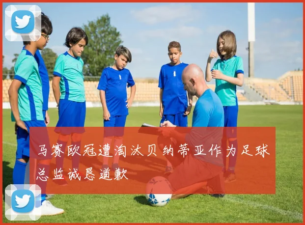 马赛欧冠遭淘汰贝纳蒂亚作为足球总监诚恳道歉