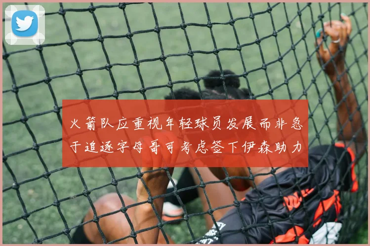 火箭队应重视年轻球员发展而非急于追逐字母哥可考虑签下伊森助力成长